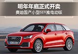 奧迪國產(chǎn)小型SUV推電動版,明年年底正式開賣